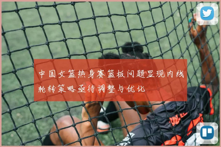 中国女篮热身赛篮板问题显现内线轮转策略亟待调整与优化
