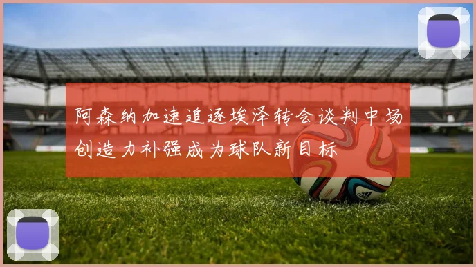 阿森纳加速追逐埃泽转会谈判中场创造力补强成为球队新目标