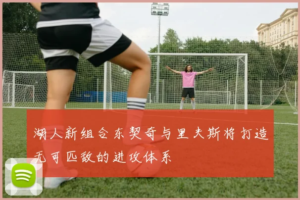 湖人新组合东契奇与里夫斯将打造无可匹敌的进攻体系