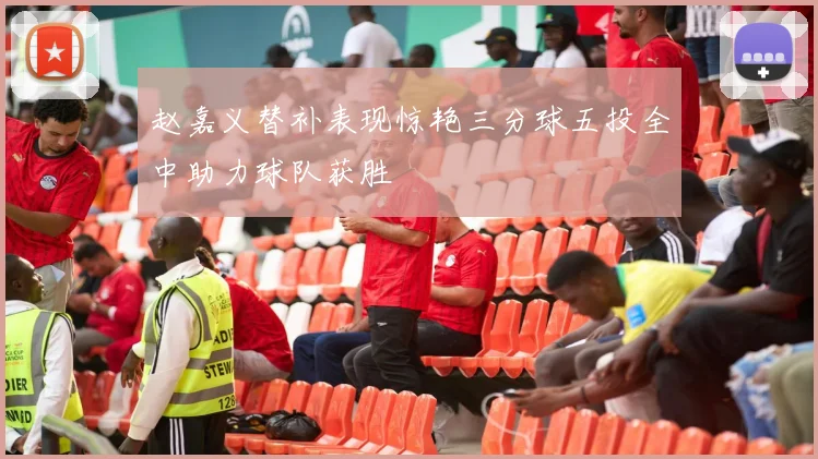 赵嘉义替补表现惊艳三分球五投全中助力球队获胜