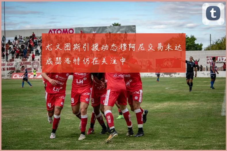 尤文图斯引援动态穆阿尼交易未达成瑟洛特仍在关注中