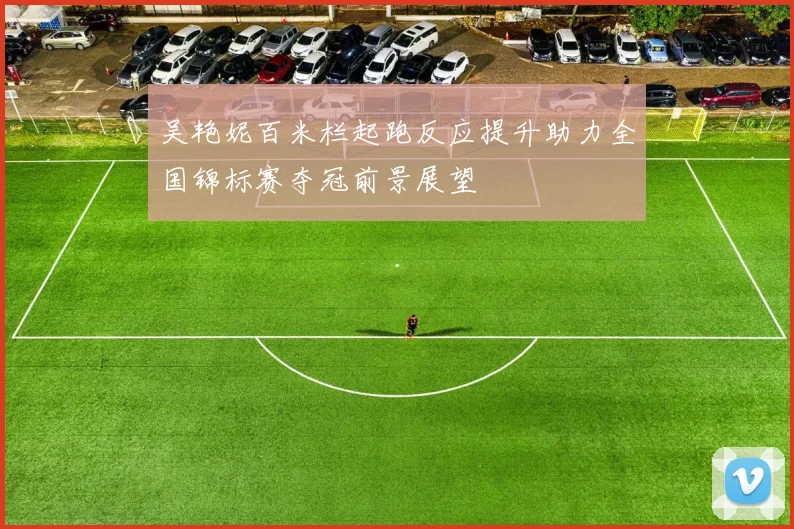 吴艳妮百米栏起跑反应提升助力全国锦标赛夺冠前景展望