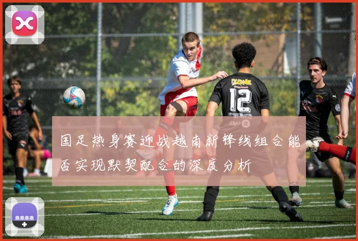 国足热身赛迎战越南新锋线组合能否实现默契配合的深度分析